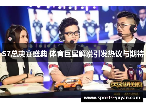S7总决赛盛典 体育巨星解说引发热议与期待